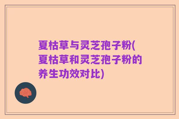 夏枯草与灵芝孢子粉(夏枯草和灵芝孢子粉的养生功效对比)