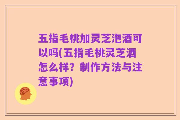 五指毛桃加灵芝泡酒可以吗(五指毛桃灵芝酒怎么样?制作方法与注意事项)