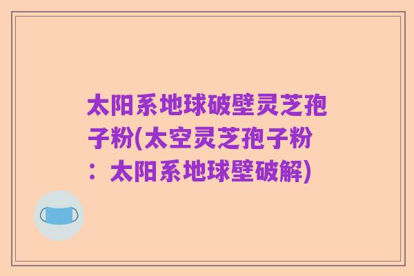 太阳系地球破壁灵芝孢子粉(太空灵芝孢子粉：太阳系地球壁破解)