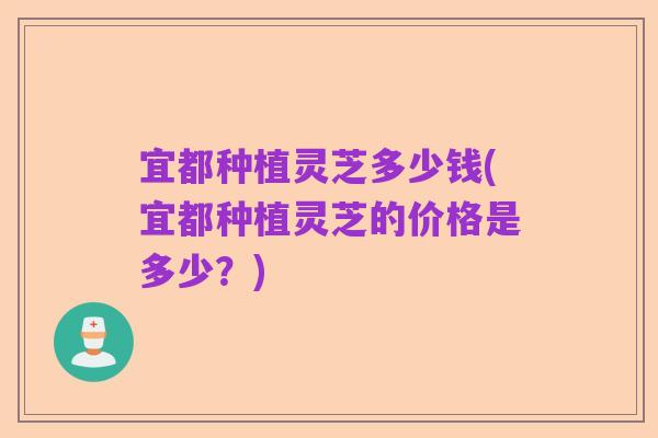 宜都种植灵芝多少钱(宜都种植灵芝的价格是多少?)