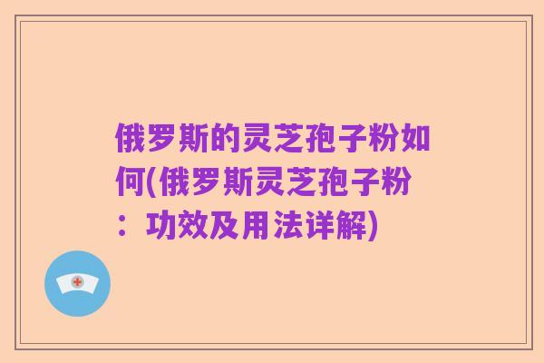 俄罗斯的灵芝孢子粉如何(俄罗斯灵芝孢子粉:功效及用法详解)