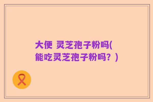 大便 灵芝孢子粉吗(能吃灵芝孢子粉吗?)