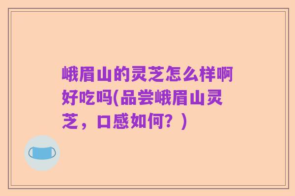 峨眉山的灵芝怎么样啊好吃吗(品尝峨眉山灵芝，口感如何？)