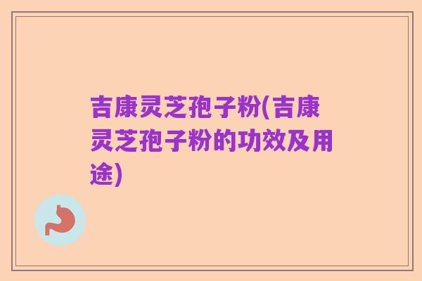 吉康灵芝孢子粉(吉康灵芝孢子粉的功效及用途)