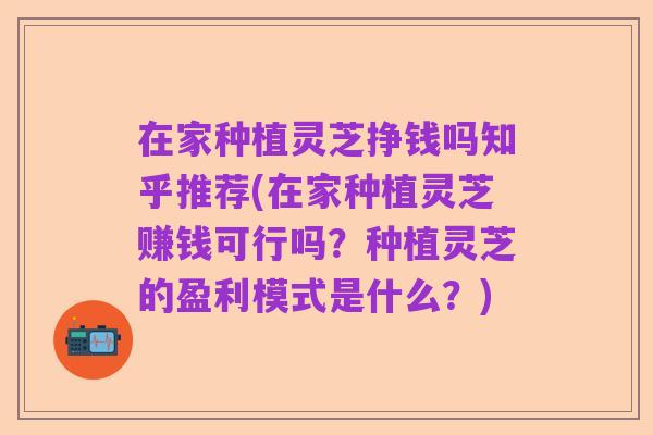 在家种植灵芝挣钱吗知乎推荐(在家种植灵芝赚钱可行吗？种植灵芝的盈利模式是什么？)