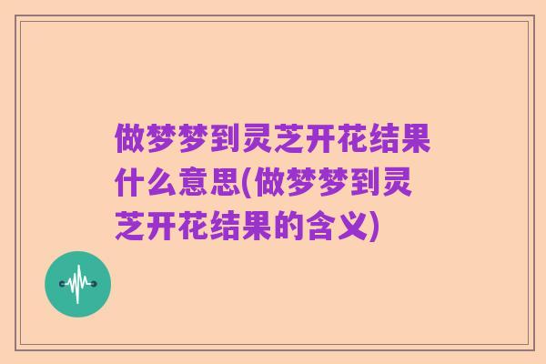 做梦梦到灵芝开花结果什么意思(做梦梦到灵芝开花结果的含义)