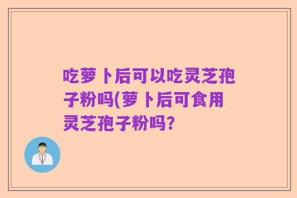 吃萝卜后可以吃灵芝孢子粉吗(萝卜后可食用灵芝孢子粉吗?