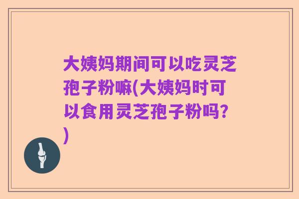 大姨妈期间可以吃灵芝孢子粉嘛(大姨妈时可以食用灵芝孢子粉吗？)