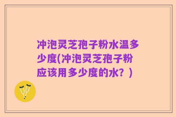 冲泡灵芝孢子粉水温多少度(冲泡灵芝孢子粉应该用多少度的水?)