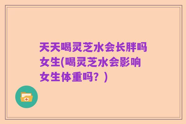 天天喝灵芝水会长胖吗女生(喝灵芝水会影响女生体重吗?)