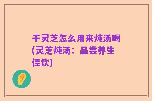 干灵芝怎么用来炖汤喝(灵芝炖汤：品尝养生佳饮)