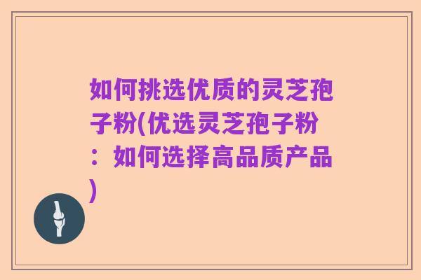 如何挑选优质的灵芝孢子粉(优选灵芝孢子粉：如何选择高品质产品)