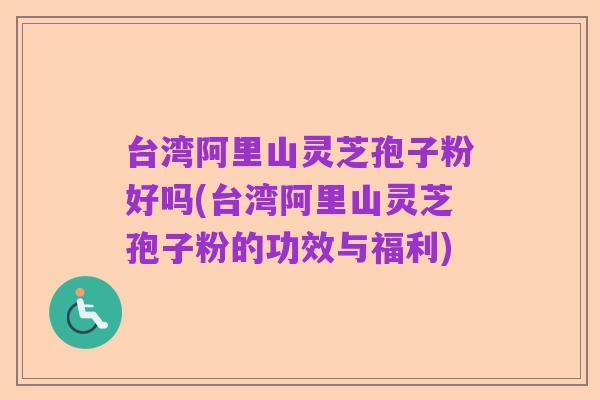 台湾阿里山灵芝孢子粉好吗(台湾阿里山灵芝孢子粉的功效与福利)