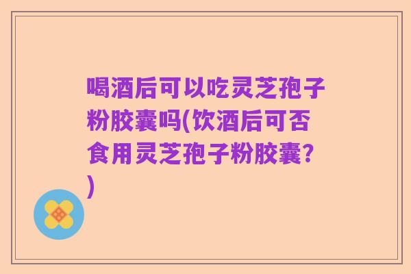 喝酒后可以吃灵芝孢子粉胶囊吗(饮酒后可否食用灵芝孢子粉胶囊？)