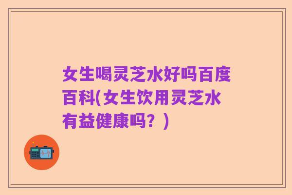 女生喝灵芝水好吗百度百科(女生饮用灵芝水有益健康吗？)