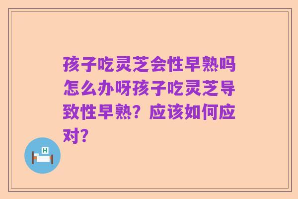 孩子吃灵芝会性早熟吗怎么办呀孩子吃灵芝导致性早熟?应该如何应对?