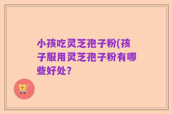 小孩吃灵芝孢子粉(孩子服用灵芝孢子粉有哪些好处?