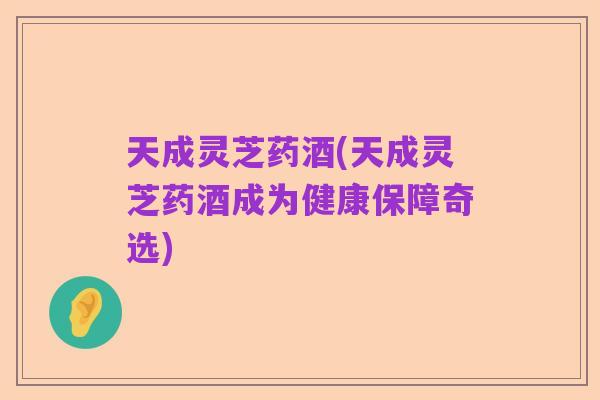 天成灵芝药酒(天成灵芝药酒成为健康保障奇选)