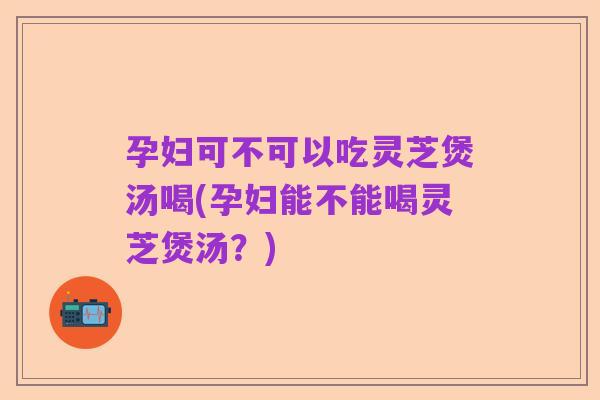 孕妇可不可以吃灵芝煲汤喝(孕妇能不能喝灵芝煲汤?)