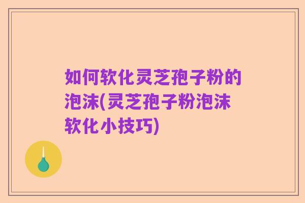 如何软化灵芝孢子粉的泡沫(灵芝孢子粉泡沫软化小技巧)