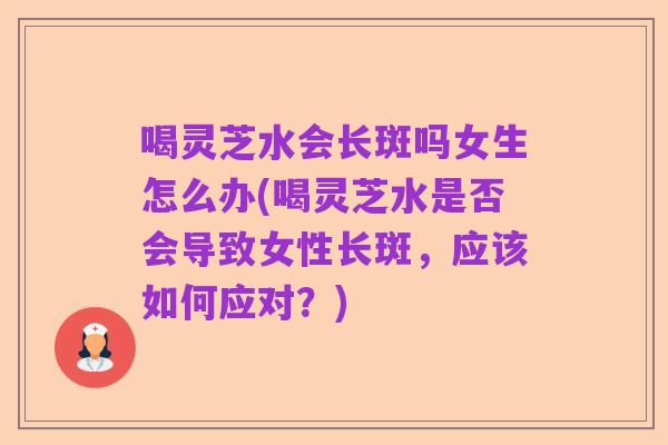 喝灵芝水会长斑吗女生怎么办(喝灵芝水是否会导致女性长斑,应该如何应对?)