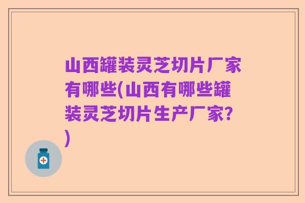 山西罐装灵芝切片厂家有哪些(山西有哪些罐装灵芝切片生产厂家？)