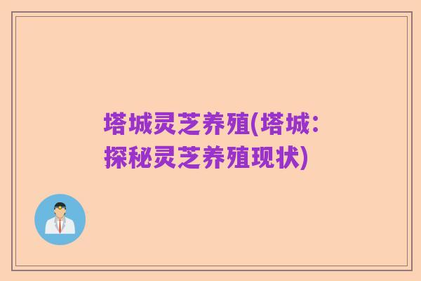 塔城灵芝养殖(塔城:探秘灵芝养殖现状)