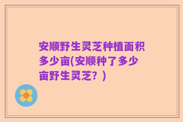 安顺野生灵芝种植面积多少亩(安顺种了多少亩野生灵芝?)