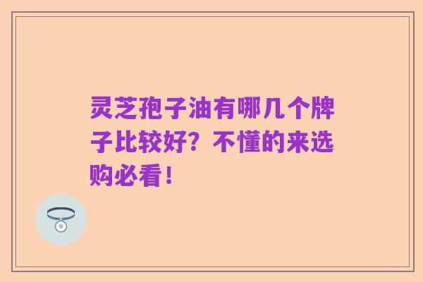 灵芝孢子油有哪几个牌子比较好?不懂的来选购必看!