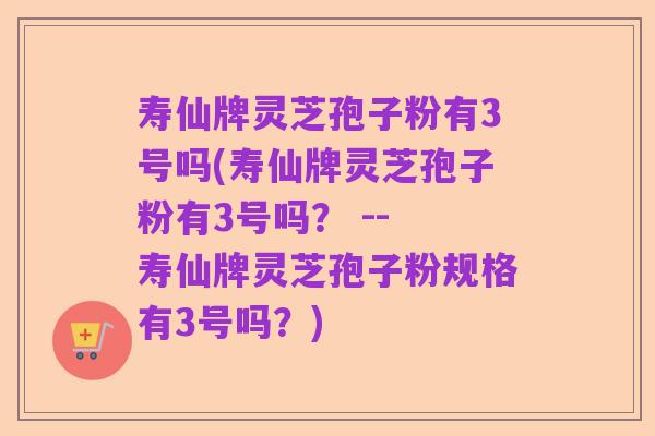 寿仙牌灵芝孢子粉有3号吗(寿仙牌灵芝孢子粉有3号吗？ -- 寿仙牌灵芝孢子粉规格有3号吗？)