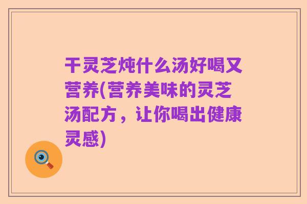 干灵芝炖什么汤好喝又营养(营养美味的灵芝汤配方,让你喝出健康灵感)