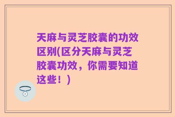 天麻与灵芝胶囊的功效区别(区分天麻与灵芝胶囊功效，你需要知道这些！)