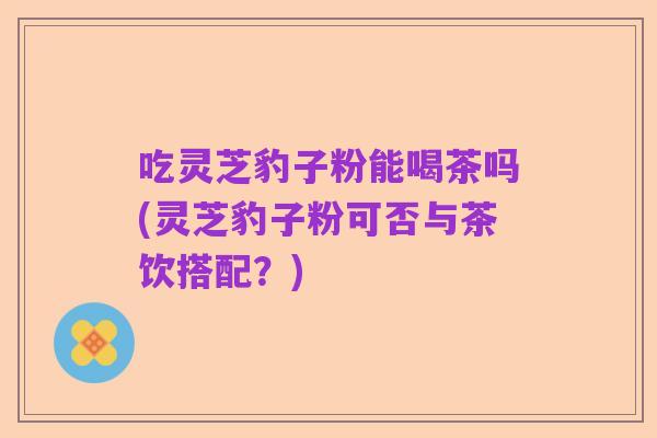 吃灵芝豹子粉能喝茶吗(灵芝豹子粉可否与茶饮搭配？)
