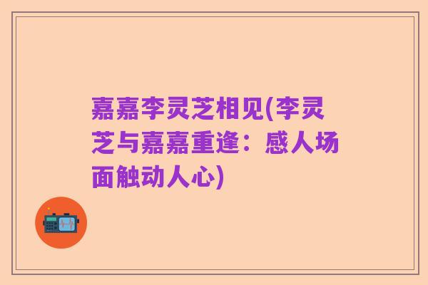 嘉嘉李灵芝相见(李灵芝与嘉嘉重逢：感人场面触动人心)