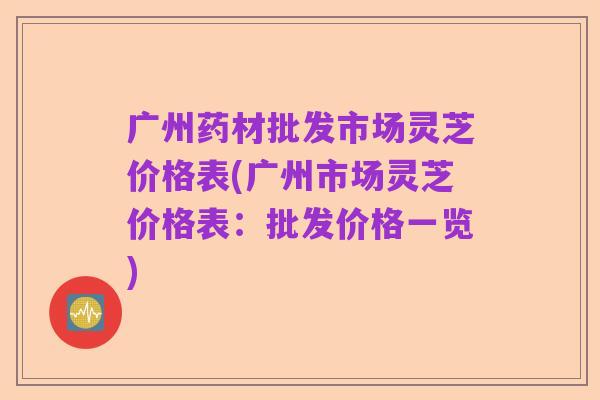 广州药材批发市场灵芝价格表(广州市场灵芝价格表:批发价格一览)