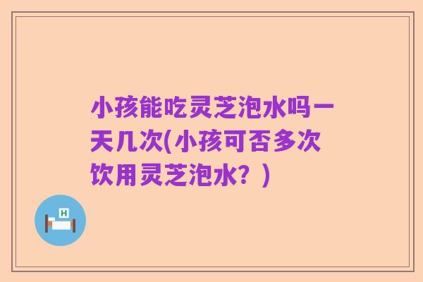 小孩能吃灵芝泡水吗一天几次(小孩可否多次饮用灵芝泡水?)