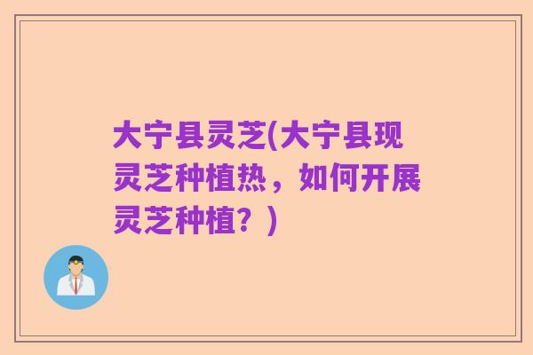 大宁县灵芝(大宁县现灵芝种植热,如何开展灵芝种植?)