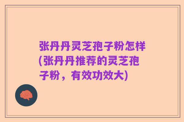 张丹丹灵芝孢子粉怎样(张丹丹推荐的灵芝孢子粉,有效功效大)