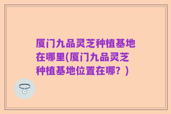 厦门九品灵芝种植基地在哪里(厦门九品灵芝种植基地位置在哪?)