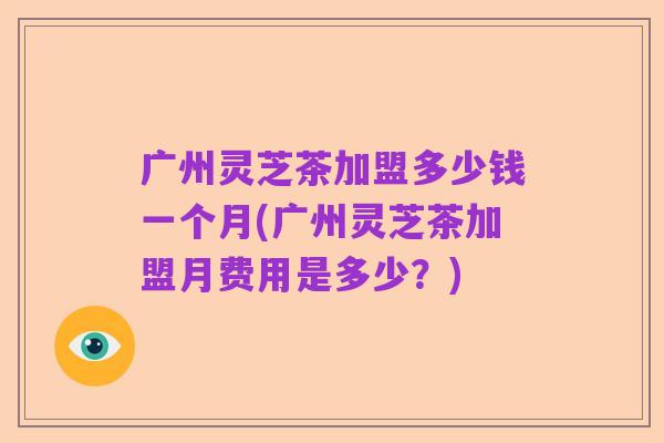 广州灵芝茶加盟多少钱一个月(广州灵芝茶加盟月费用是多少?)