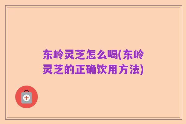 东岭灵芝怎么喝(东岭灵芝的正确饮用方法)
