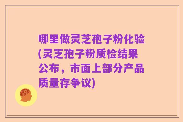哪里做灵芝孢子粉化验(灵芝孢子粉质检结果公布,市面上部分产品质量存争议)