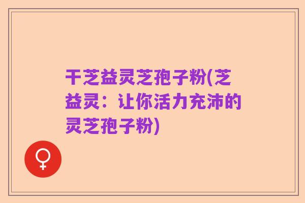 干芝益灵芝孢子粉(芝益灵:让你活力充沛的灵芝孢子粉)