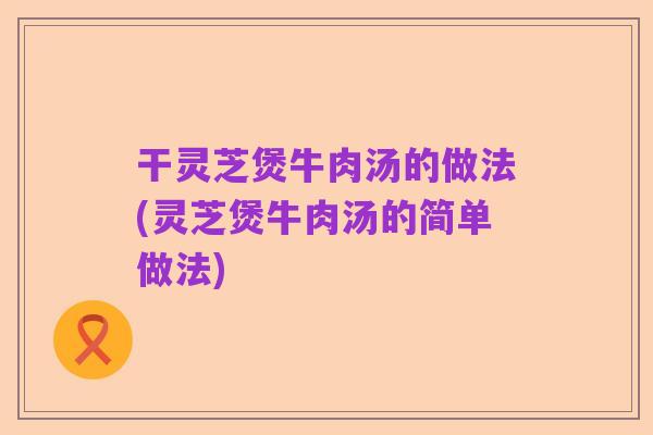 干灵芝煲牛肉汤的做法(灵芝煲牛肉汤的简单做法)
