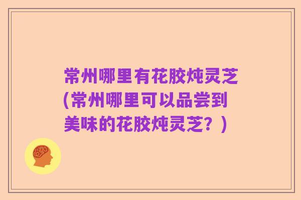 常州哪里有花胶炖灵芝(常州哪里可以品尝到美味的花胶炖灵芝？)
