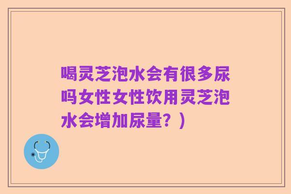 喝灵芝泡水会有很多尿吗女性女性饮用灵芝泡水会增加尿量？)