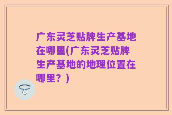 广东灵芝贴牌生产基地在哪里(广东灵芝贴牌生产基地的地理位置在哪里?)