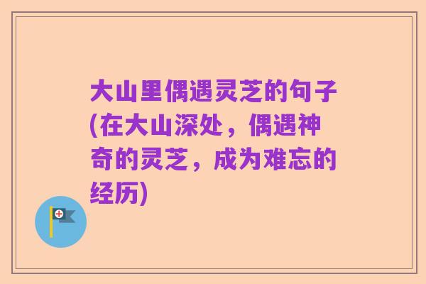大山里偶遇灵芝的句子(在大山深处，偶遇神奇的灵芝，成为难忘的经历)
