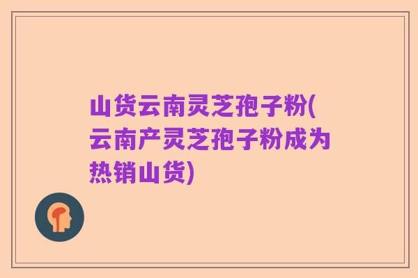 山货云南灵芝孢子粉(云南产灵芝孢子粉成为热销山货)