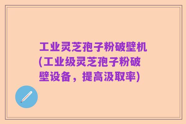 工业灵芝孢子粉破壁机(工业级灵芝孢子粉破壁设备,提高汲取率)